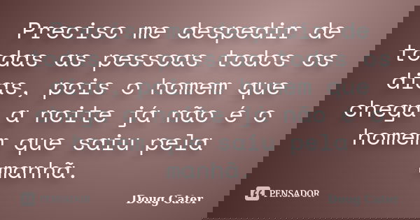 Preciso me despedir de todas as pessoas todos os dias, pois o homem que chega a noite já não é o homem que saiu pela manhã.... Frase de Doug Cater.