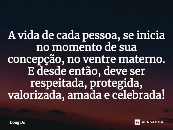 ⁠A vida de cada pessoa, se inicia no momento de sua concepção, no ventre materno. E desde então, deve ser respeitada, protegida, valorizada, amada e celebrada!... Frase de Doug Dc.