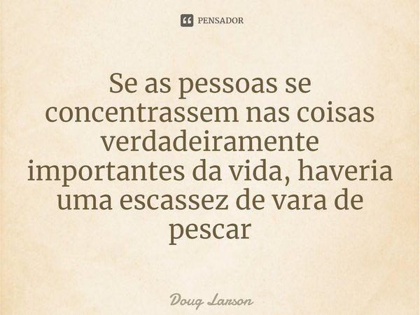 ⁠Se as pessoas se concentrassem nas coisas verdadeiramente importantes da vida, haveria uma escassez de vara de pescar... Frase de Doug Larson.