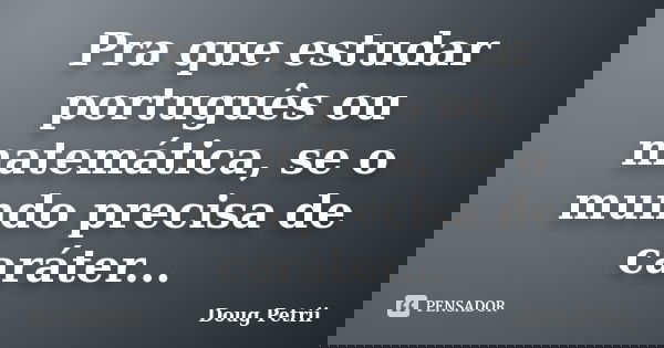 Pra que estudar português ou matemática, se o mundo precisa de caráter...... Frase de Doug Petrii.