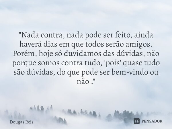 A SUA OPINIÃO "Nada contra, nada pode ser feito, ainda haverá dias em que todos serão amigos. Porém, hoje só duvidamos das dúvidas, não porque somos con... Frase de Dougas Reis.