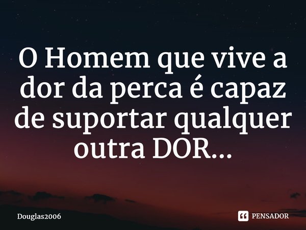 ⁠O Homem que vive a dor da perca é capaz de suportar qualquer outra DOR...... Frase de Douglas2006.