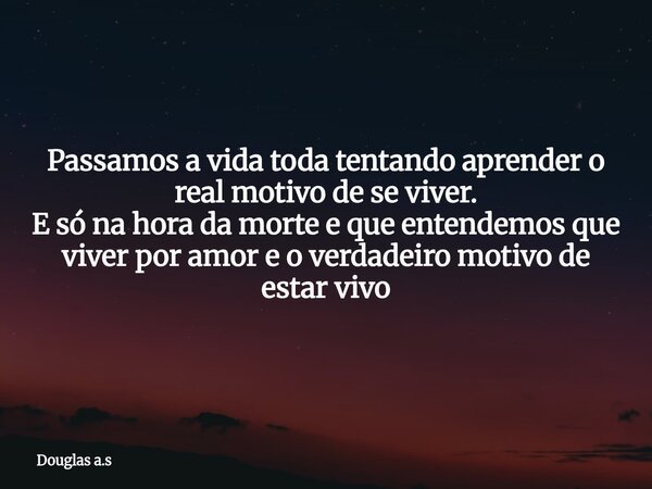 Passamos a vida toda tentando aprender o real motivo de se viver. E só na hora da morte e que entendemos que viver por amor e o verdadeiro motivo de estar vivo... Frase de Douglas a.s.