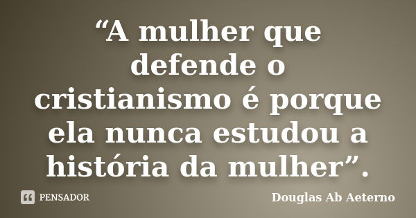 “A mulher que defende o cristianismo é porque ela nunca estudou a história da mulher”.... Frase de Douglas Ab Aeterno.