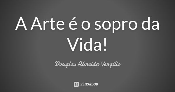 A Arte é o sopro da Vida!... Frase de Douglas Almeida Vergílio.