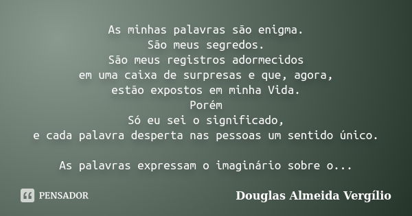 As minhas palavras são enigma. São meus segredos. São meus registros adormecidos em uma caixa de surpresas e que, agora, estão expostos em minha Vida. Porém Só ... Frase de Douglas Almeida Vergilio.