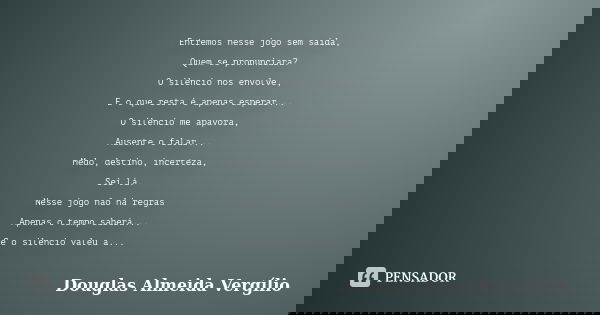 Entremos nesse jogo sem saída, Quem se pronunciara? O silencio nos envolve, E o que resta é apenas esperar... O silencio me apavora, Ausente o falar... Medo, de... Frase de Douglas Almeida Vergilio.