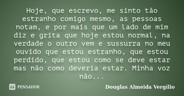 Hoje, que escrevo, me sinto tão estranho comigo mesmo, as pessoas notam, e por mais que um lado de mim diz e grita que hoje estou normal, na verdade o outro vem... Frase de Douglas Almeida Vergilio.