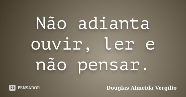 Não adianta ouvir, ler e não pensar.... Frase de Douglas Almeida Vergilio.