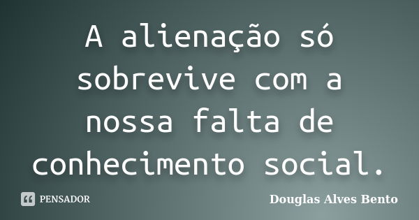 A alienação só sobrevive com a nossa falta de conhecimento social.... Frase de Douglas Alves Bento.