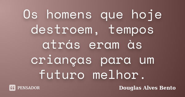 Os homens que hoje destroem, tempos atrás eram às crianças para um futuro melhor.... Frase de Douglas Alves Bento.