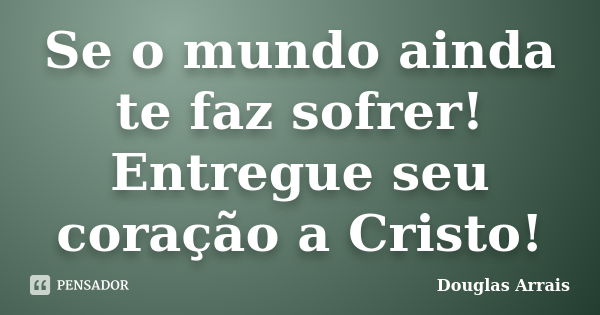 Se o mundo ainda te faz sofrer! Entregue seu coração a Cristo!... Frase de Douglas Arrais.