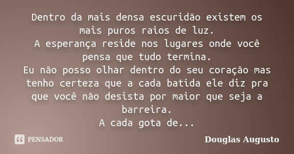 Dentro da mais densa escuridão existem os mais puros raios de luz. A esperança reside nos lugares onde você pensa que tudo termina. Eu não posso olhar dentro do... Frase de Douglas Augusto.