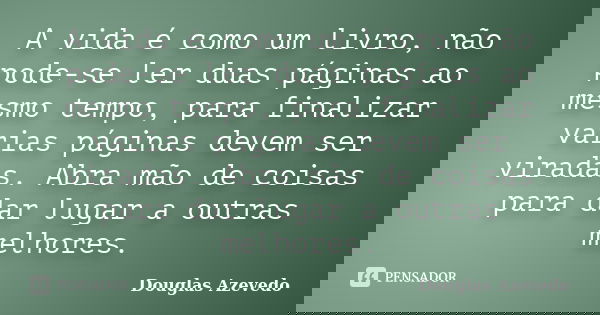 A vida é como um livro, não pode-se ler duas páginas ao mesmo tempo, para finalizar varias páginas devem ser viradas. Abra mão de coisas para dar lugar a outras... Frase de Douglas Azevedo.