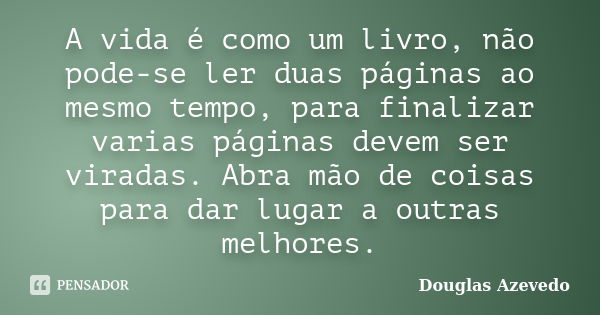 A vida é como um livro, não pode-se ler duas páginas ao mesmo tempo, para finalizar varias páginas devem ser viradas. Abra mão de coisas para dar lugar a outras... Frase de Douglas Azevedo.