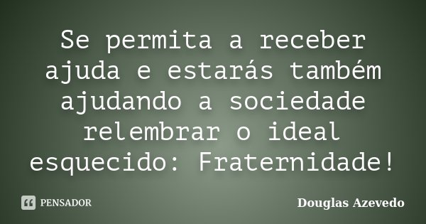 Se permita a receber ajuda e estarás também ajudando a sociedade relembrar o ideal esquecido: Fraternidade!... Frase de Douglas Azevedo.