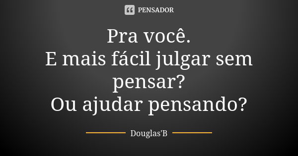 Pra você. E mais fácil julgar sem pensar? Ou ajudar pensando?... Frase de Douglas'B.