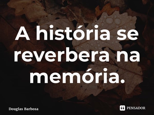 ⁠A história se reverbera na memória.... Frase de Douglas Barbosa.