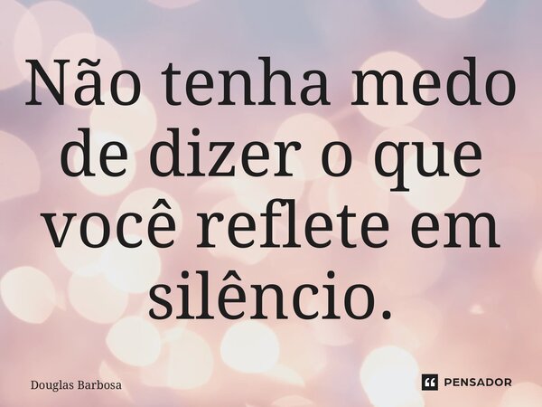 ⁠Não tenha medo de dizer o que você reflete em silêncio.... Frase de Douglas Barbosa.