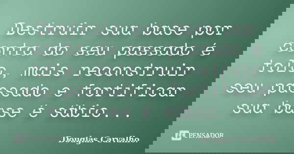 Destruir sua base por conta do seu passado é tolo, mais reconstruir seu passado e fortificar sua base é sábio...... Frase de Douglas Carvalho.