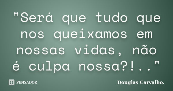 "Será que tudo que nos queixamos em nossas vidas, não é culpa nossa?!.."... Frase de Douglas Carvalho.