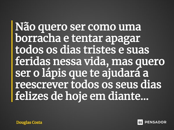 Não quero ser como uma borracha e tentar apagar todos os dias tristes e suas feridas nessa vida, mas quero ser o lápis que te ajudará a reescrever todos os seus... Frase de Douglas Costa.