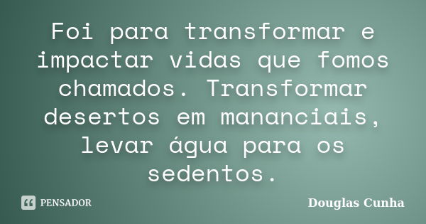 Foi para transformar e impactar vidas que fomos chamados. Transformar desertos em mananciais, levar água para os sedentos.... Frase de Douglas Cunha.