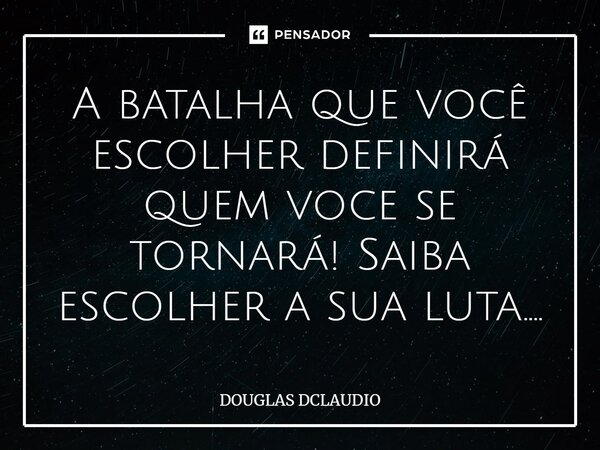 A batalha que você escolher definirá quem voce se tornará! Saiba escolher a sua luta....... Frase de DOUGLAS DCLAUDIO.