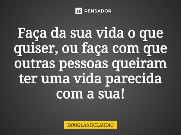 Faça da sua vida o que quiser, ou faça com que outras pessoas queiram ter uma vida parecida com a sua!... Frase de DOUGLAS DCLAUDIO.