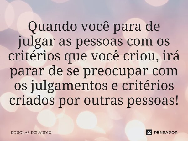 Quando você para de julgar as pessoas com os critérios que você criou, irá parar de se preocupar com os julgamentos e critérios criados por outras pessoas!... Frase de DOUGLAS DCLAUDIO.