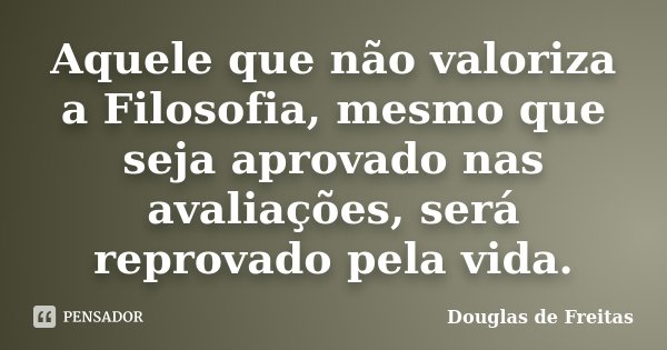 Aquele que não valoriza a Filosofia, mesmo que seja aprovado nas avaliações, será reprovado pela vida.... Frase de Douglas de Freitas.