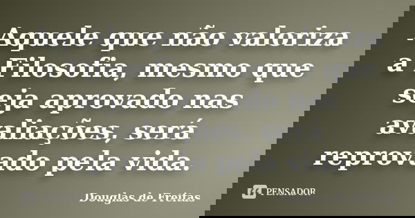 Aquele que não valoriza a Filosofia, mesmo que seja aprovado nas avaliações, será reprovado pela vida.... Frase de Douglas de Freitas.