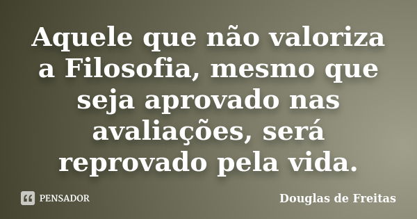 Aquele que não valoriza a Filosofia, mesmo que seja aprovado nas avaliações, será reprovado pela vida.... Frase de Douglas de Freitas.