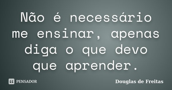 Não é necessário me ensinar, apenas diga o que devo que aprender.... Frase de Douglas de Freitas.