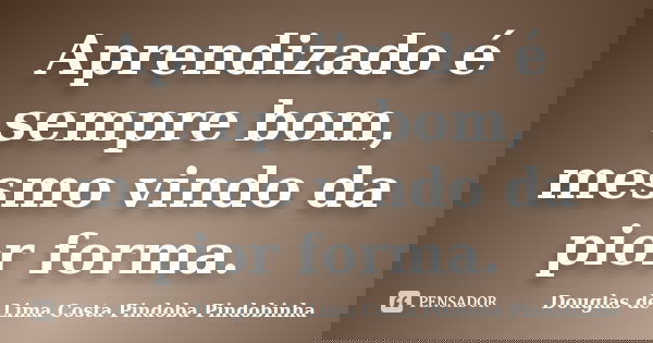 Aprendizado é sempre bom, mesmo vindo da pior forma.... Frase de Douglas de Lima Costa Pindoba Pindobinha.