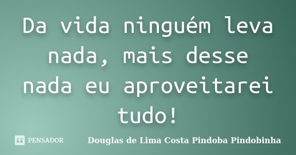 Da vida ninguém leva nada, mais desse nada eu aproveitarei tudo!... Frase de Douglas de Lima Costa Pindoba Pindobinha.