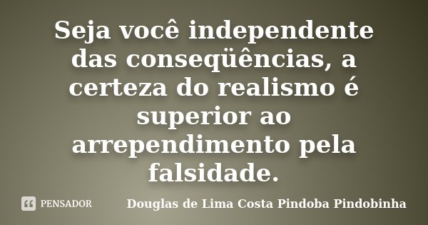 Seja você independente das conseqüências, a certeza do realismo é superior ao arrependimento pela falsidade.... Frase de Douglas de Lima Costa Pindoba Pindobinha.