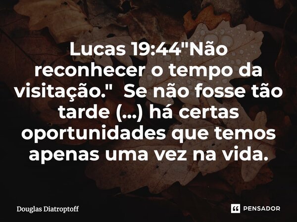 Lucas 19:44 "Não reconhecer o tempo da visitação." Se não fosse tão tarde (...) há certas oportunidades que temos apenas uma vez na vida.... Frase de Douglas Diatroptoff.