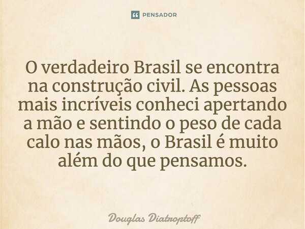 ⁠O verdadeiro Brasil se encontra na construção civil. As pessoas mais incríveis conheci apertando a mão e sentindo o peso de cada calo nas mãos, o Brasil é muit... Frase de Douglas Diatroptoff.