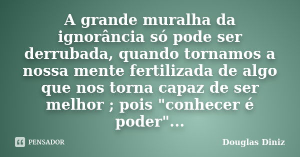 A grande muralha da ignorância só pode ser derrubada, quando tornamos a nossa mente fertilizada de algo que nos torna capaz de ser melhor ; pois "conhecer ... Frase de Douglas Diniz.