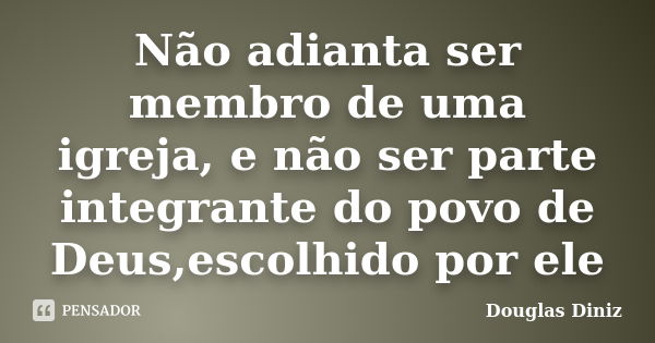 Não adianta ser membro de uma igreja, e não ser parte integrante do povo de Deus,escolhido por ele... Frase de Douglas Diniz.