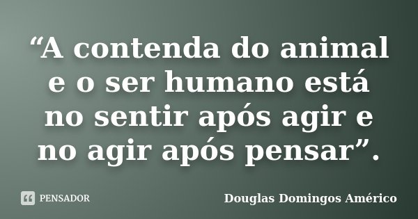 “A contenda do animal e o ser humano está no sentir após agir e no agir após pensar”.... Frase de Douglas Domingos Américo.