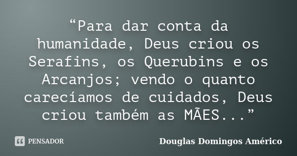 “Para dar conta da humanidade, Deus criou os Serafins, os Querubins e os Arcanjos; vendo o quanto carecíamos de cuidados, Deus criou também as MÃES...”... Frase de Douglas Domingos Américo.