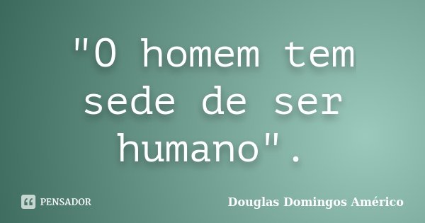 "O homem tem sede de ser humano".... Frase de Douglas Domingos Américo.