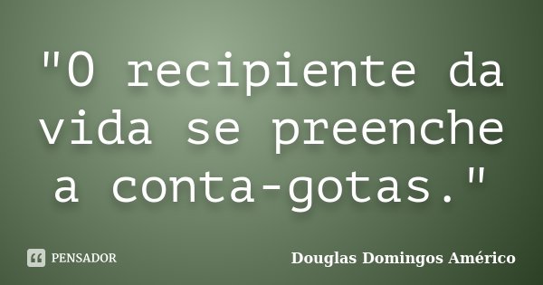 "O recipiente da vida se preenche a conta-gotas."... Frase de Douglas Domingos Américo.