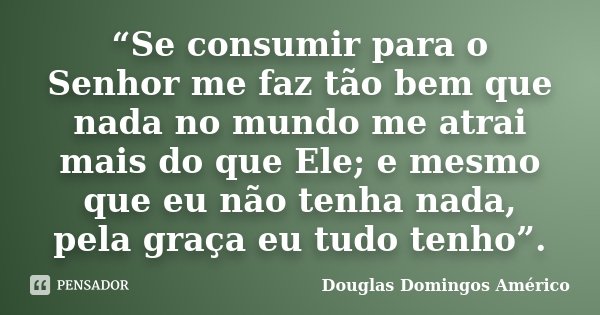 “Se consumir para o Senhor me faz tão bem que nada no mundo me atrai mais do que Ele; e mesmo que eu não tenha nada, pela graça eu tudo tenho”.... Frase de Douglas Domingos Américo.