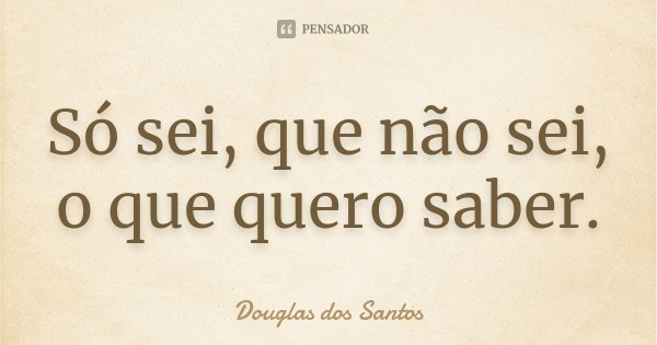 Só sei, que não sei, o que quero saber.... Frase de Douglas dos Santos.