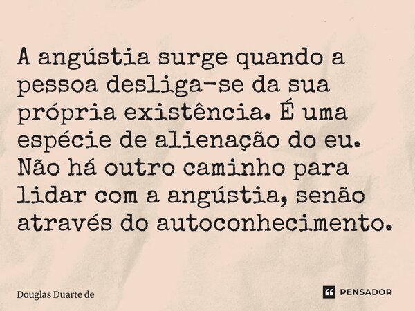 A angústia surge quando a pessoa desliga-se da sua própria existência. É uma espécie de alienação do eu. Não há outro caminho para lidar com a angústia, senão ... Frase de Douglas Duarte de Almeida.