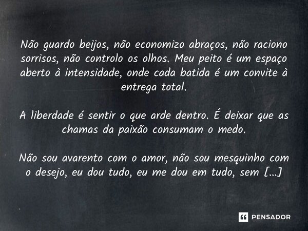 Não guardo beijos, não economizo abraços, não raciono sorrisos, não controlo os olhos. Meu peito é um espaço aberto à intensidade, onde cada batida é um convite... Frase de Douglas Duarte de Almeida.
