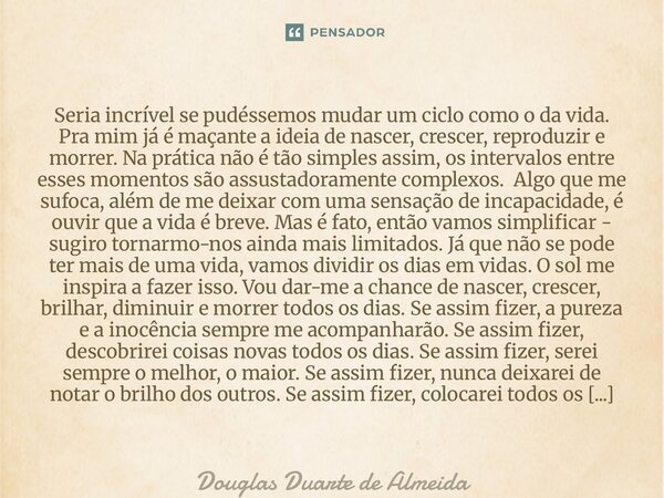 ⁠Seria incrível se pudéssemos mudar um ciclo como o da vida. Pra mim já é maçante a ideia de nascer, crescer, reproduzir e morrer. Na prática não é tão simples ... Frase de Douglas Duarte de Almeida.